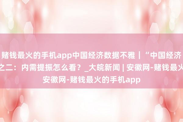 赌钱最火的手机app中国经济数据不雅｜“中国经济问答”系列之二：内需提振怎么看？_大皖新闻 | 安徽网-赌钱最火的手机app
