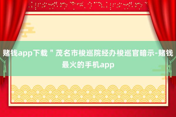 赌钱app下载＂茂名市梭巡院经办梭巡官暗示-赌钱最火的手机app