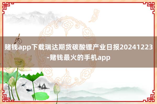 赌钱app下载瑞达期货碳酸锂产业日报20241223-赌钱最火的手机app