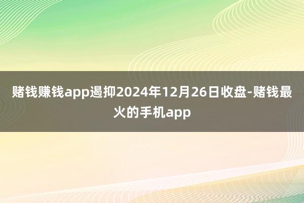 赌钱赚钱app遏抑2024年12月26日收盘-赌钱最火的手机app