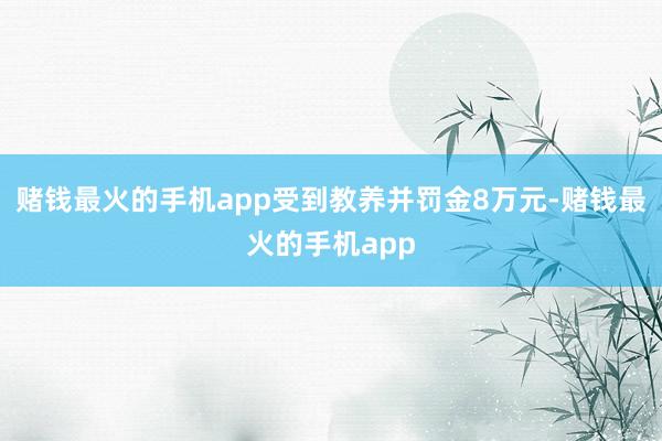 赌钱最火的手机app受到教养并罚金8万元-赌钱最火的手机app