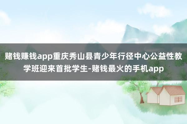 赌钱赚钱app重庆秀山县青少年行径中心公益性教学班迎来首批学生-赌钱最火的手机app