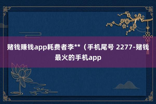 赌钱赚钱app耗费者李**（手机尾号 2277-赌钱最火的手机app