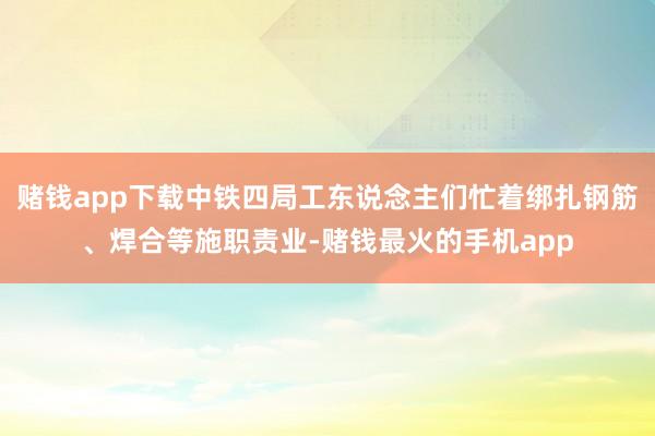赌钱app下载中铁四局工东说念主们忙着绑扎钢筋、焊合等施职责业-赌钱最火的手机app