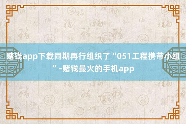 赌钱app下载同期再行组织了“051工程携带小组”-赌钱最火的手机app
