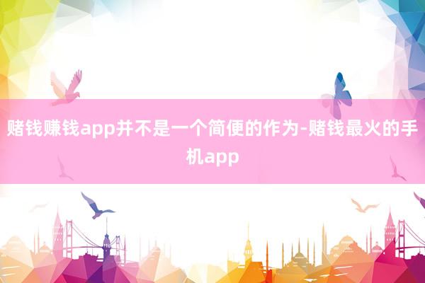赌钱赚钱app并不是一个简便的作为-赌钱最火的手机app