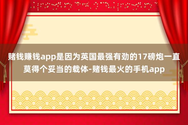赌钱赚钱app是因为英国最强有劲的17磅炮一直莫得个妥当的载体-赌钱最火的手机app