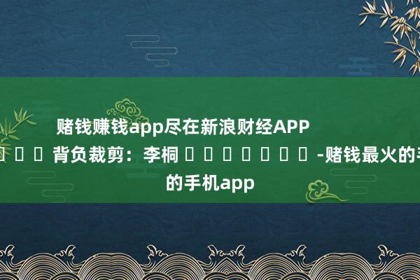 赌钱赚钱app尽在新浪财经APP            						背负裁剪：李桐 							-赌钱最火的手机app