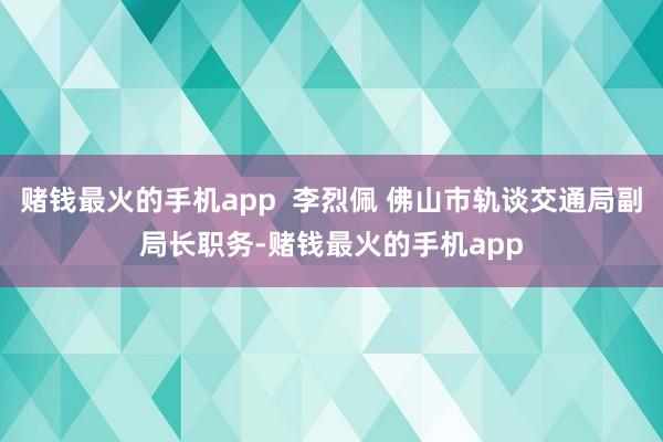 赌钱最火的手机app  李烈佩 佛山市轨谈交通局副局长职务-赌钱最火的手机app