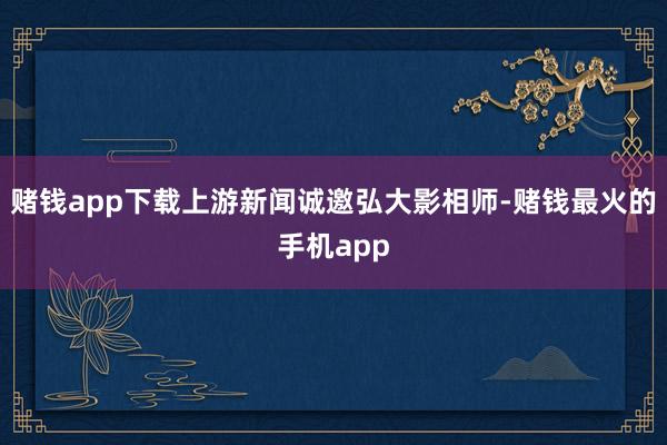 赌钱app下载上游新闻诚邀弘大影相师-赌钱最火的手机app