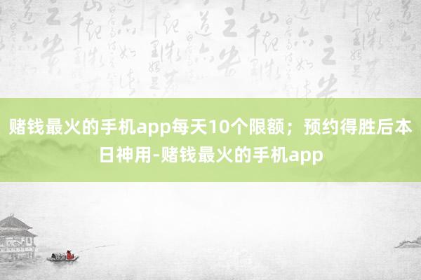 赌钱最火的手机app每天10个限额；预约得胜后本日神用-赌钱最火的手机app