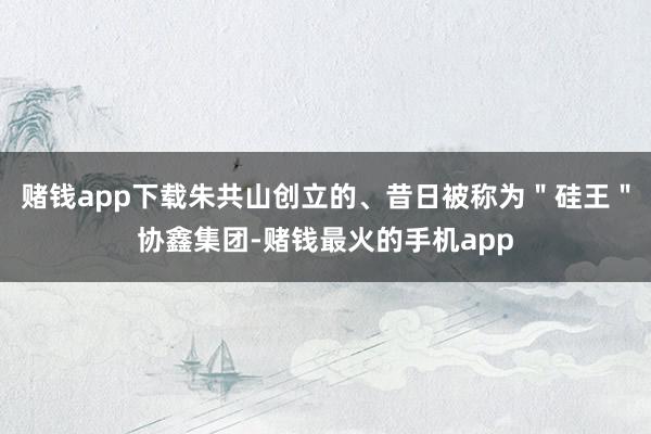 赌钱app下载朱共山创立的、昔日被称为＂硅王＂协鑫集团-赌钱最火的手机app