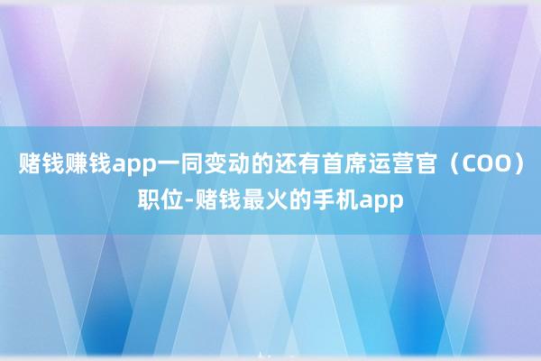 赌钱赚钱app一同变动的还有首席运营官（COO）职位-赌钱最火的手机app