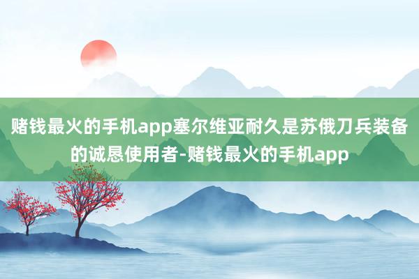 赌钱最火的手机app塞尔维亚耐久是苏俄刀兵装备的诚恳使用者-赌钱最火的手机app