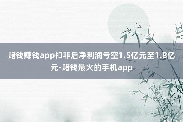 赌钱赚钱app扣非后净利润亏空1.5亿元至1.8亿元-赌钱最火的手机app