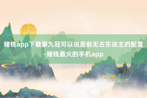 赌钱app下载第九冠可以说是前无古东谈主的配置-赌钱最火的手机app