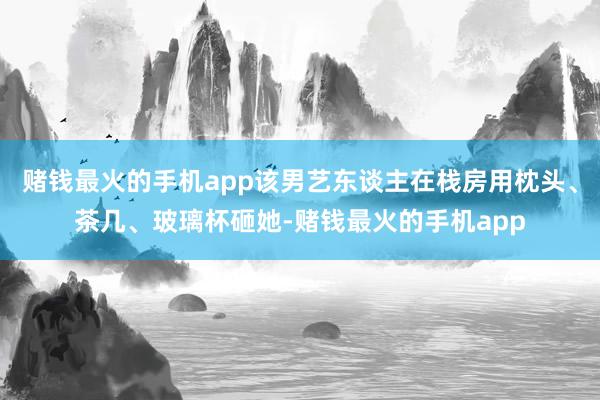 赌钱最火的手机app该男艺东谈主在栈房用枕头、茶几、玻璃杯砸她-赌钱最火的手机app