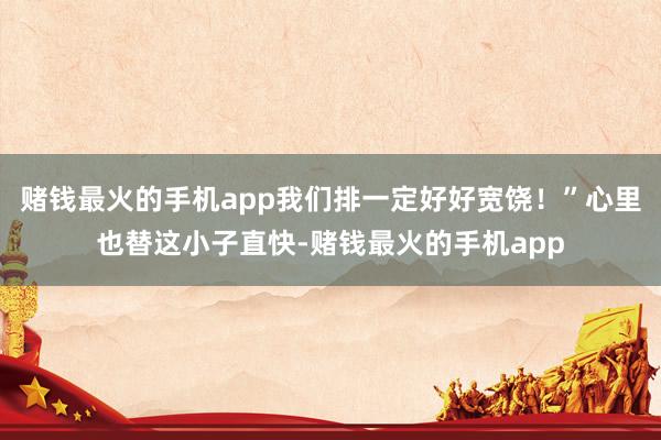 赌钱最火的手机app我们排一定好好宽饶！”心里也替这小子直快-赌钱最火的手机app