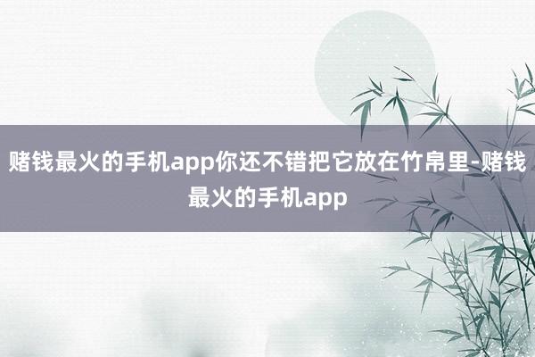 赌钱最火的手机app你还不错把它放在竹帛里-赌钱最火的手机app