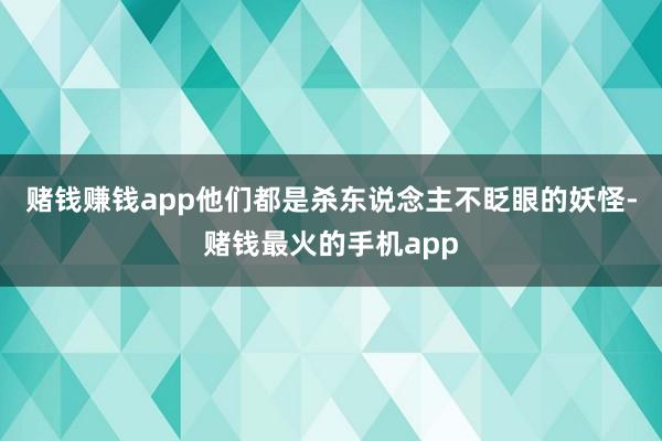 赌钱赚钱app他们都是杀东说念主不眨眼的妖怪-赌钱最火的手机app