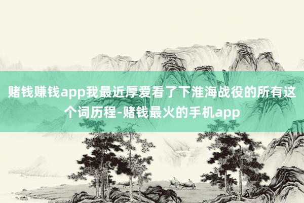 赌钱赚钱app我最近厚爱看了下淮海战役的所有这个词历程-赌钱最火的手机app