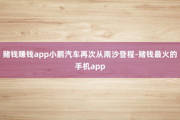 赌钱赚钱app小鹏汽车再次从南沙登程-赌钱最火的手机app