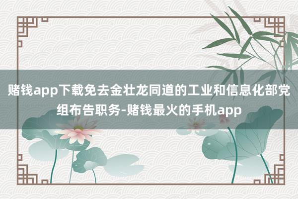 赌钱app下载免去金壮龙同道的工业和信息化部党组布告职务-赌钱最火的手机app