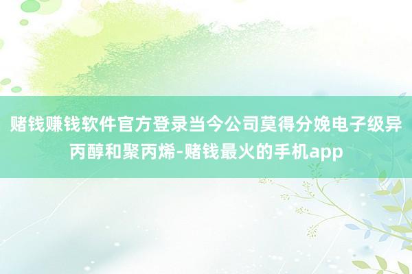 赌钱赚钱软件官方登录当今公司莫得分娩电子级异丙醇和聚丙烯-赌钱最火的手机app