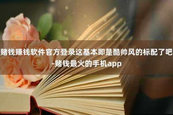 赌钱赚钱软件官方登录这基本即是酷帅风的标配了吧-赌钱最火的手机app