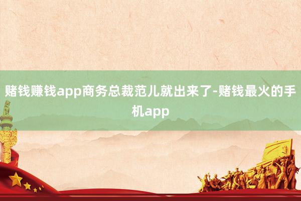 赌钱赚钱app商务总裁范儿就出来了-赌钱最火的手机app