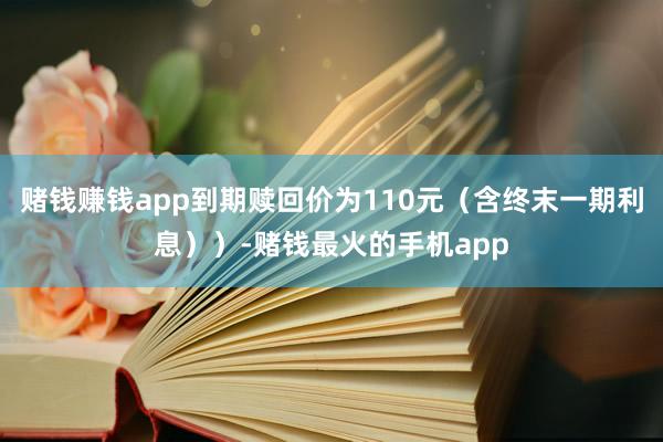 赌钱赚钱app到期赎回价为110元（含终末一期利息））-赌钱最火的手机app