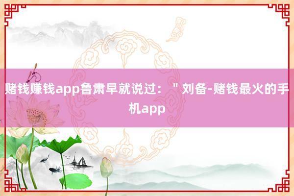 赌钱赚钱app鲁肃早就说过：＂刘备-赌钱最火的手机app