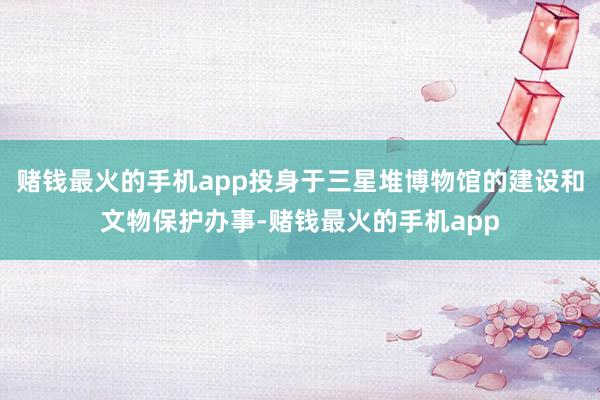 赌钱最火的手机app投身于三星堆博物馆的建设和文物保护办事-赌钱最火的手机app