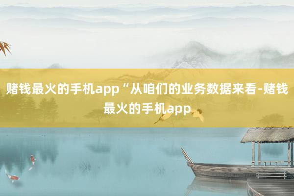 赌钱最火的手机app“从咱们的业务数据来看-赌钱最火的手机app