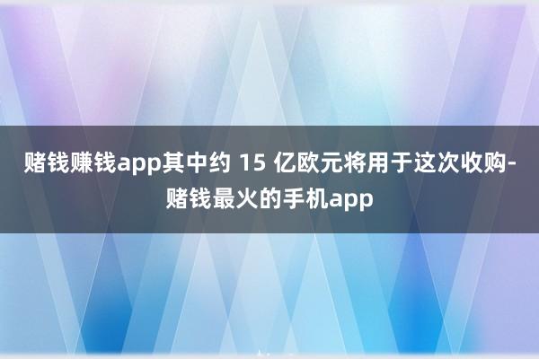 赌钱赚钱app其中约 15 亿欧元将用于这次收购-赌钱最火的手机app
