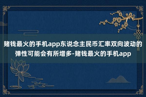 赌钱最火的手机app东说念主民币汇率双向波动的弹性可能会有所增多-赌钱最火的手机app