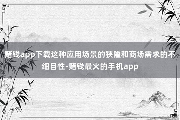 赌钱app下载这种应用场景的狭隘和商场需求的不细目性-赌钱最火的手机app
