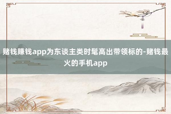 赌钱赚钱app为东谈主类时髦高出带领标的-赌钱最火的手机app