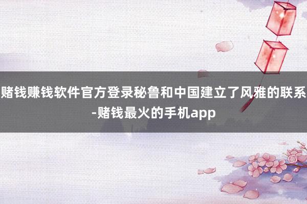 赌钱赚钱软件官方登录秘鲁和中国建立了风雅的联系-赌钱最火的手机app