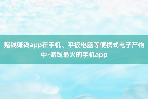 赌钱赚钱app在手机、平板电脑等便携式电子产物中-赌钱最火的手机app