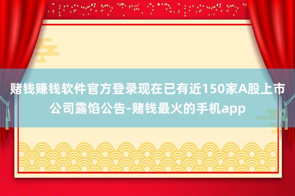 赌钱赚钱软件官方登录现在已有近150家A股上市公司露馅公告-赌钱最火的手机app