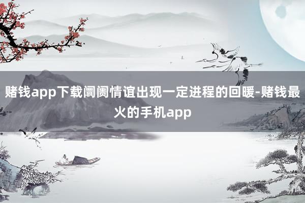 赌钱app下载阛阓情谊出现一定进程的回暖-赌钱最火的手机app