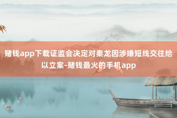 赌钱app下载证监会决定对秦龙因涉嫌短线交往给以立案-赌钱最火的手机app