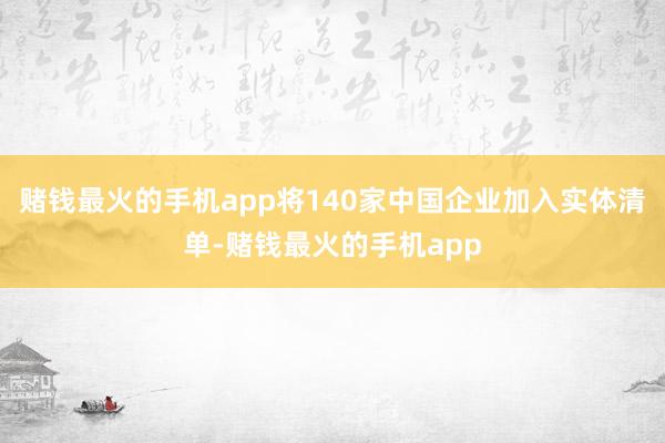赌钱最火的手机app将140家中国企业加入实体清单-赌钱最火的手机app