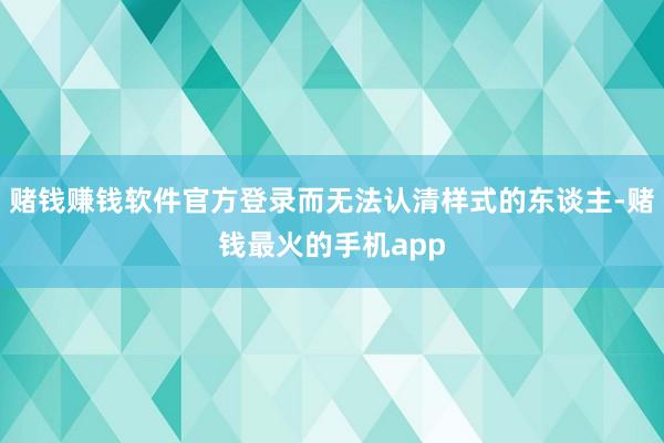 赌钱赚钱软件官方登录而无法认清样式的东谈主-赌钱最火的手机app