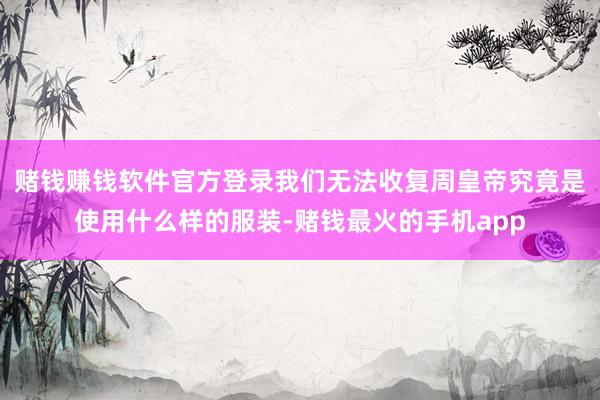 赌钱赚钱软件官方登录我们无法收复周皇帝究竟是使用什么样的服装-赌钱最火的手机app