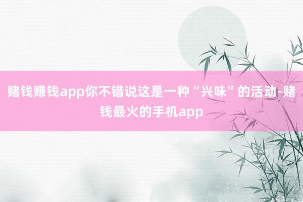 赌钱赚钱app你不错说这是一种“兴味”的活动-赌钱最火的手机app
