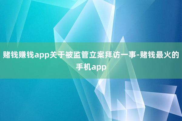 赌钱赚钱app关于被监管立案拜访一事-赌钱最火的手机app