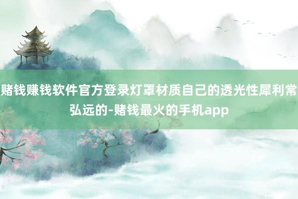 赌钱赚钱软件官方登录灯罩材质自己的透光性犀利常弘远的-赌钱最火的手机app