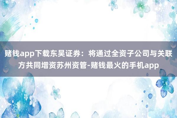 赌钱app下载东吴证券：将通过全资子公司与关联方共同增资苏州资管-赌钱最火的手机app